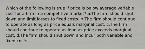 Which of the following is true if price is below average variable cost for a firm in a competitive market? a.The firm should shut down and limit losses to fixed costs. b.The firm should continue to operate as long as price equals marginal cost. c.The firm should continue to operate as long as price exceeds marginal cost. d.The firm should shut down and incur both variable and fixed costs.