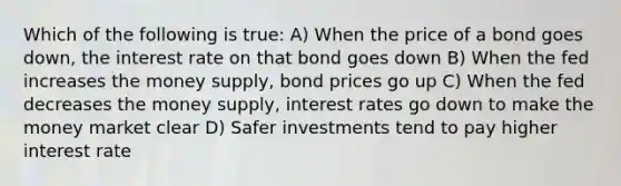 Which of the following is true: A) When the price of a bond goes down, the interest rate on that bond goes down B) When the fed increases the money supply, bond prices go up C) When the fed decreases the money supply, interest rates go down to make the money market clear D) Safer investments tend to pay higher interest rate