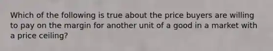 Which of the following is true about the price buyers are willing to pay on the margin for another unit of a good in a market with a price ceiling?