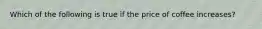 Which of the following is true if the price of coffee increases?