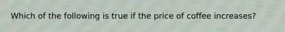 Which of the following is true if the price of coffee increases?