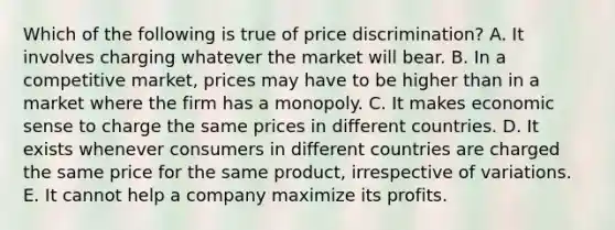 Which of the following is true of price discrimination? A. It involves charging whatever the market will bear. B. In a competitive market, prices may have to be higher than in a market where the firm has a monopoly. C. It makes economic sense to charge the same prices in different countries. D. It exists whenever consumers in different countries are charged the same price for the same product, irrespective of variations. E. It cannot help a company maximize its profits.