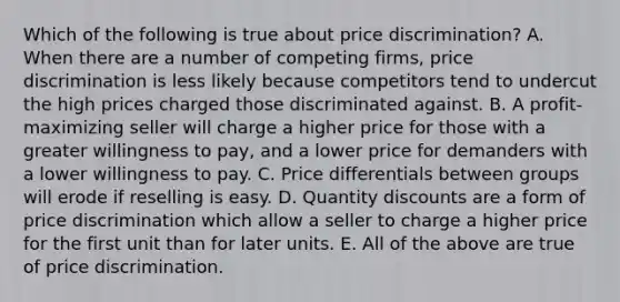 Which of the following is true about price discrimination? A. When there are a number of competing firms, price discrimination is less likely because competitors tend to undercut the high prices charged those discriminated against. B. A profit-maximizing seller will charge a higher price for those with a greater willingness to pay, and a lower price for demanders with a lower willingness to pay. C. Price differentials between groups will erode if reselling is easy. D. Quantity discounts are a form of price discrimination which allow a seller to charge a higher price for the first unit than for later units. E. All of the above are true of price discrimination.