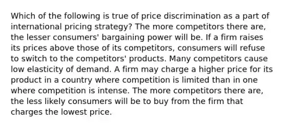 Which of the following is true of price discrimination as a part of international pricing strategy? The more competitors there are, the lesser consumers' bargaining power will be. If a firm raises its prices above those of its competitors, consumers will refuse to switch to the competitors' products. Many competitors cause low elasticity of demand. A firm may charge a higher price for its product in a country where competition is limited than in one where competition is intense. The more competitors there are, the less likely consumers will be to buy from the firm that charges the lowest price.