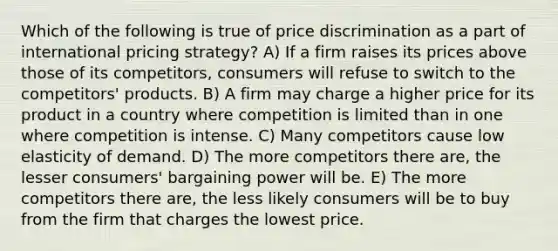 Which of the following is true of price discrimination as a part of international pricing strategy? A) If a firm raises its prices above those of its competitors, consumers will refuse to switch to the competitors' products. B) A firm may charge a higher price for its product in a country where competition is limited than in one where competition is intense. C) Many competitors cause low elasticity of demand. D) The more competitors there are, the lesser consumers' bargaining power will be. E) The more competitors there are, the less likely consumers will be to buy from the firm that charges the lowest price.