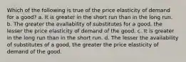 Which of the following is true of the price elasticity of demand for a good? a. It is greater in the short run than in the long run. b. The greater the availability of substitutes for a good, the lesser the price elasticity of demand of the good. c. It is greater in the long run than in the short run. d. The lesser the availability of substitutes of a good, the greater the price elasticity of demand of the good.