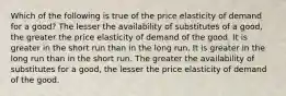 Which of the following is true of the price elasticity of demand for a good? The lesser the availability of substitutes of a good, the greater the price elasticity of demand of the good. It is greater in the short run than in the long run. It is greater in the long run than in the short run. The greater the availability of substitutes for a good, the lesser the price elasticity of demand of the good.