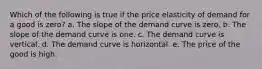 Which of the following is true if the price elasticity of demand for a good is zero? a. The slope of the demand curve is zero. b. The slope of the demand curve is one. c. The demand curve is vertical. d. The demand curve is horizontal. e. The price of the good is high.