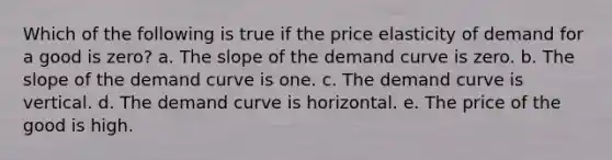 Which of the following is true if the price elasticity of demand for a good is zero? a. The slope of the demand curve is zero. b. The slope of the demand curve is one. c. The demand curve is vertical. d. The demand curve is horizontal. e. The price of the good is high.