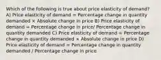 Which of the following is true about price elasticity of demand? A) Price elasticity of demand = Percentage change in quantity demanded × Absolute change in price B) Price elasticity of demand = Percentage change in price/ Percentage change in quantity demanded C) Price elasticity of demand = Percentage change in quantity demanded × Absolute change in price D) Price elasticity of demand = Percentage change in quantity demanded / Percentage change in price