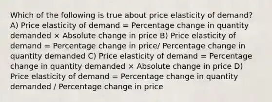 Which of the following is true about price elasticity of demand? A) Price elasticity of demand = Percentage change in quantity demanded × Absolute change in price B) Price elasticity of demand = Percentage change in price/ Percentage change in quantity demanded C) Price elasticity of demand = Percentage change in quantity demanded × Absolute change in price D) Price elasticity of demand = Percentage change in quantity demanded / Percentage change in price