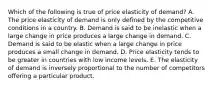 Which of the following is true of price elasticity of demand? A. The price elasticity of demand is only defined by the competitive conditions in a country. B. Demand is said to be inelastic when a large change in price produces a large change in demand. C. Demand is said to be elastic when a large change in price produces a small change in demand. D. Price elasticity tends to be greater in countries with low income levels. E. The elasticity of demand is inversely proportional to the number of competitors offering a particular product.