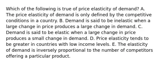 Which of the following is true of price elasticity of demand? A. The price elasticity of demand is only defined by the competitive conditions in a country. B. Demand is said to be inelastic when a large change in price produces a large change in demand. C. Demand is said to be elastic when a large change in price produces a small change in demand. D. Price elasticity tends to be greater in countries with low income levels. E. The elasticity of demand is inversely proportional to the number of competitors offering a particular product.