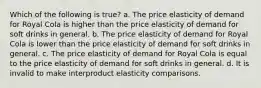 Which of the following is true? a. The price elasticity of demand for Royal Cola is higher than the price elasticity of demand for soft drinks in general. b. The price elasticity of demand for Royal Cola is lower than the price elasticity of demand for soft drinks in general. c. The price elasticity of demand for Royal Cola is equal to the price elasticity of demand for soft drinks in general. d. It is invalid to make interproduct elasticity comparisons.