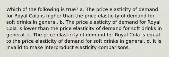 Which of the following is true? a. The price elasticity of demand for Royal Cola is higher than the price elasticity of demand for soft drinks in general. b. The price elasticity of demand for Royal Cola is lower than the price elasticity of demand for soft drinks in general. c. The price elasticity of demand for Royal Cola is equal to the price elasticity of demand for soft drinks in general. d. It is invalid to make interproduct elasticity comparisons.