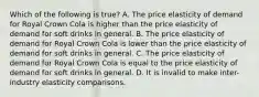 Which of the following is true? A. The price elasticity of demand for Royal Crown Cola is higher than the price elasticity of demand for soft drinks in general. B. The price elasticity of demand for Royal Crown Cola is lower than the price elasticity of demand for soft drinks in general. C. The price elasticity of demand for Royal Crown Cola is equal to the price elasticity of demand for soft drinks in general. D. It is invalid to make inter-industry elasticity comparisons.