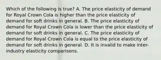 Which of the following is true? A. The price elasticity of demand for Royal Crown Cola is higher than the price elasticity of demand for soft drinks in general. B. The price elasticity of demand for Royal Crown Cola is lower than the price elasticity of demand for soft drinks in general. C. The price elasticity of demand for Royal Crown Cola is equal to the price elasticity of demand for soft drinks in general. D. It is invalid to make inter-industry elasticity comparisons.