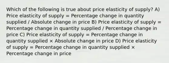 Which of the following is true about price elasticity of supply? A) Price elasticity of supply = Percentage change in quantity supplied / Absolute change in price B) Price elasticity of supply = Percentage change in quantity supplied / Percentage change in price C) Price elasticity of supply = Percentage change in quantity supplied × Absolute change in price D) Price elasticity of supply = Percentage change in quantity supplied × Percentage change in price