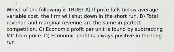 Which of the following is TRUE? A) If price falls below average variable cost, the firm will shut down in the short run. B) Total revenue and marginal revenue are the same in perfect competition. C) Economic profit per unit is found by subtracting MC from price. D) Economic profit is always positive in the long run