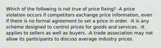 Which of the following is not true of price fixing? -A price violation occurs if competitors exchange price information, even if there is no formal agreement to set a price in order. -It is any scheme designed to control prices for goods and services. -It applies to sellers as well as buyers. -A trade association may not allow its participants to discuss average industry prices.