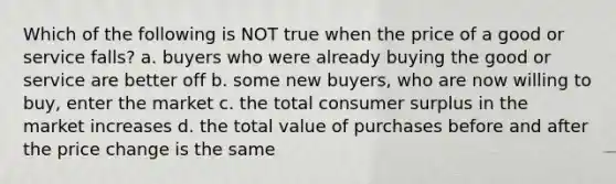 Which of the following is NOT true when the price of a good or service falls? a. buyers who were already buying the good or service are better off b. some new buyers, who are now willing to buy, enter the market c. the total consumer surplus in the market increases d. the total value of purchases before and after the price change is the same