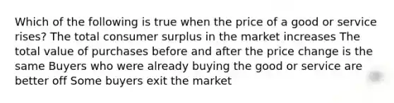 Which of the following is true when the price of a good or service rises? The total consumer surplus in the market increases The total value of purchases before and after the price change is the same Buyers who were already buying the good or service are better off Some buyers exit the market