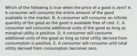 Which of the following is true when the price of a good is zero? A. A consumer will consume the entire amount of the good available in the market. B. A consumer will consume an infinite quantity of the good as the good is available free of cost. C. A consumer will consume additional units of the good as long as marginal utility is positive. D. A consumer will consume additional units of the good as long as total utility derived from consumption is positive. E. A consumer will consume until total utility derived from consumption becomes zero.