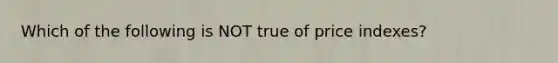 Which of the following is NOT true of price indexes?