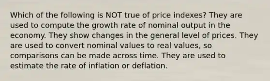 Which of the following is NOT true of price indexes? They are used to compute the growth rate of nominal output in the economy. They show changes in the general level of prices. They are used to convert nominal values to real values, so comparisons can be made across time. They are used to estimate the rate of inflation or deflation.