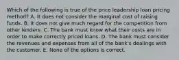 Which of the following is true of the price leadership loan pricing method? A. It does not consider the marginal cost of raising funds. B. It does not give much regard for the competition from other lenders. C. The bank must know what their costs are in order to make correctly priced loans. D. The bank must consider the revenues and expenses from all of the bank's dealings with the customer. E. None of the options is correct.