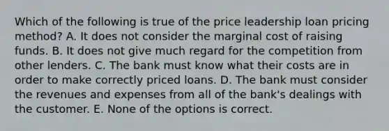 Which of the following is true of the price leadership loan pricing method? A. It does not consider the marginal cost of raising funds. B. It does not give much regard for the competition from other lenders. C. The bank must know what their costs are in order to make correctly priced loans. D. The bank must consider the revenues and expenses from all of the bank's dealings with the customer. E. None of the options is correct.