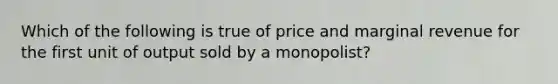 Which of the following is true of price and marginal revenue for the first unit of output sold by a monopolist?