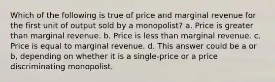 Which of the following is true of price and marginal revenue for the first unit of output sold by a monopolist? a. Price is <a href='https://www.questionai.com/knowledge/ktgHnBD4o3-greater-than' class='anchor-knowledge'>greater than</a> marginal revenue. b. Price is <a href='https://www.questionai.com/knowledge/k7BtlYpAMX-less-than' class='anchor-knowledge'>less than</a> marginal revenue. c. Price is equal to marginal revenue. d. This answer could be a or b, depending on whether it is a single-price or a price discriminating monopolist.