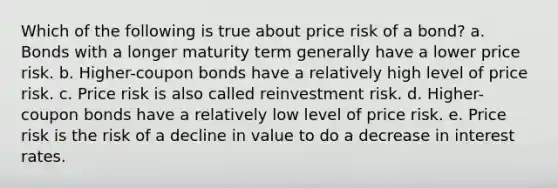 Which of the following is true about price risk of a bond? a. Bonds with a longer maturity term generally have a lower price risk. b. Higher-coupon bonds have a relatively high level of price risk. c. Price risk is also called reinvestment risk. d. Higher-coupon bonds have a relatively low level of price risk. e. Price risk is the risk of a decline in value to do a decrease in interest rates.