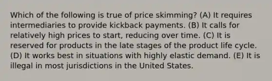 Which of the following is true of price skimming? (A) It requires intermediaries to provide kickback payments. (B) It calls for relatively high prices to start, reducing over time. (C) It is reserved for products in the late stages of the product life cycle. (D) It works best in situations with highly elastic demand. (E) It is illegal in most jurisdictions in the United States.