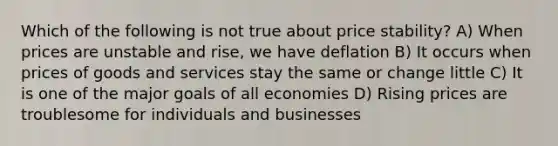 Which of the following is not true about price stability? A) When prices are unstable and rise, we have deflation B) It occurs when prices of goods and services stay the same or change little C) It is one of the major goals of all economies D) Rising prices are troublesome for individuals and businesses