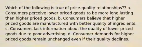 Which of the following is true of price-quality relationships?? a. Consumers perceive lower priced goods to be more long lasting than higher priced goods. b. Consumers believe that higher priced goods are manufactured with better quality of ingredients. c. Consumers lack information about the quality of lower priced goods due to poor advertising. d. Consumer demands for higher priced goods remain unchanged even if their quality declines.