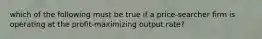 which of the following must be true if a price-searcher firm is operating at the profit-maximizing output rate?