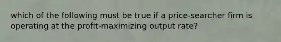 which of the following must be true if a price-searcher firm is operating at the profit-maximizing output rate?