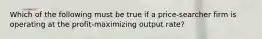 Which of the following must be true if a price-searcher firm is operating at the profit-maximizing output rate?