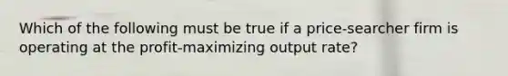 Which of the following must be true if a price-searcher firm is operating at the profit-maximizing output rate?