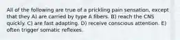 All of the following are true of a prickling pain sensation, except that they A) are carried by type A fibers. B) reach the CNS quickly. C) are fast adapting. D) receive conscious attention. E) often trigger somatic reflexes.