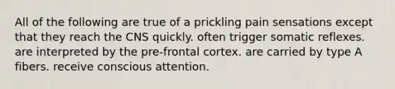 All of the following are true of a prickling pain sensations except that they reach the CNS quickly. often trigger somatic reflexes. are interpreted by the pre-frontal cortex. are carried by type A fibers. receive conscious attention.