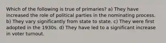 Which of the following is true of primaries? a) They have increased the role of political parties in the nominating process. b) They vary significantly from state to state. c) They were first adopted in the 1930s. d) They have led to a significant increase in voter turnout.