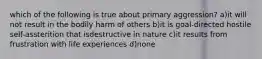 which of the following is true about primary aggression? a)it will not result in the bodily harm of others b)it is goal-directed hostile self-assterition that isdestructive in nature c)it results from frustration with life experiences d)none