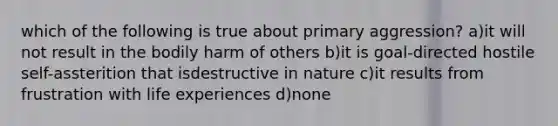 which of the following is true about primary aggression? a)it will not result in the bodily harm of others b)it is goal-directed hostile self-assterition that isdestructive in nature c)it results from frustration with life experiences d)none