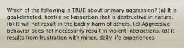 Which of the following is TRUE about primary aggression? (a) It is goal-directed, hostile self-assertion that is destructive in nature. (b) It will not result in the bodily harm of others. (c) Aggressive behavior does not necessarily result in violent interactions. (d) It results from frustration with minor, daily life experiences