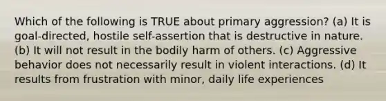 Which of the following is TRUE about primary aggression? (a) It is goal-directed, hostile self-assertion that is destructive in nature. (b) It will not result in the bodily harm of others. (c) Aggressive behavior does not necessarily result in violent interactions. (d) It results from frustration with minor, daily life experiences