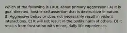 Which of the following is TRUE about primary aggression? A) It is goal-directed, hostile self-assertion that is destructive in nature. B) Aggressive behavior does not necessarily result in violent interactions. C) It will not result in the bodily harm of others. D) It results from frustration with minor, daily life experiences