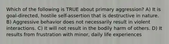 Which of the following is TRUE about primary aggression? A) It is goal-directed, hostile self-assertion that is destructive in nature. B) Aggressive behavior does not necessarily result in violent interactions. C) It will not result in the bodily harm of others. D) It results from frustration with minor, daily life experiences